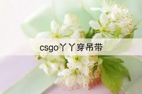 csgo丫丫穿吊带(csgo丫丫胸大小)